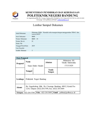KEMENTERIAN PENDIDIKAN DAN KEBUDAYAAN
POLITEKNIKNEGERI BANDUNG
Jln. GegerkalongHilir, Ds. Ciwaruga, Bandung 40012, Kotak Pos 1234, Telepon (022) 2013789, Fax. (022) 2013889
Homepage :www.polban.ac.id Email : polban@polban.ac.id
Lembar Sampul Dokumen
Judul Dokumen
Dokumen B100: “Kendali suhu ruangan dengan menggunakan TRIAC dan
sensorLM35”
Jenis Dokumen B600
Nomor Dokumen B600 – 01
Nomor Revisi 01
Nama File
Tanggal Penerbitan 2019
Unit Penerbit
Jumlah Halaman 5
Data Pengusul
Pengusul
Nama Jabatan
Mahasiswa D3
Teknik Elektronika
Sutan Dafari Hendri 171311029
Tanggal
Tanda
Tangan
Lembaga Politeknik Negeri Bandung
Alamat
Jln. Gegerkalong Hilir, Ds. Ciwaruga Bandung 40012, Kotak Pos
1234, Telepon (022) 2013789, Fax. (022) 2013889
Telepon : 022-2013789 Faks : 022-2013889 Email : polban@polban.ac.id
 