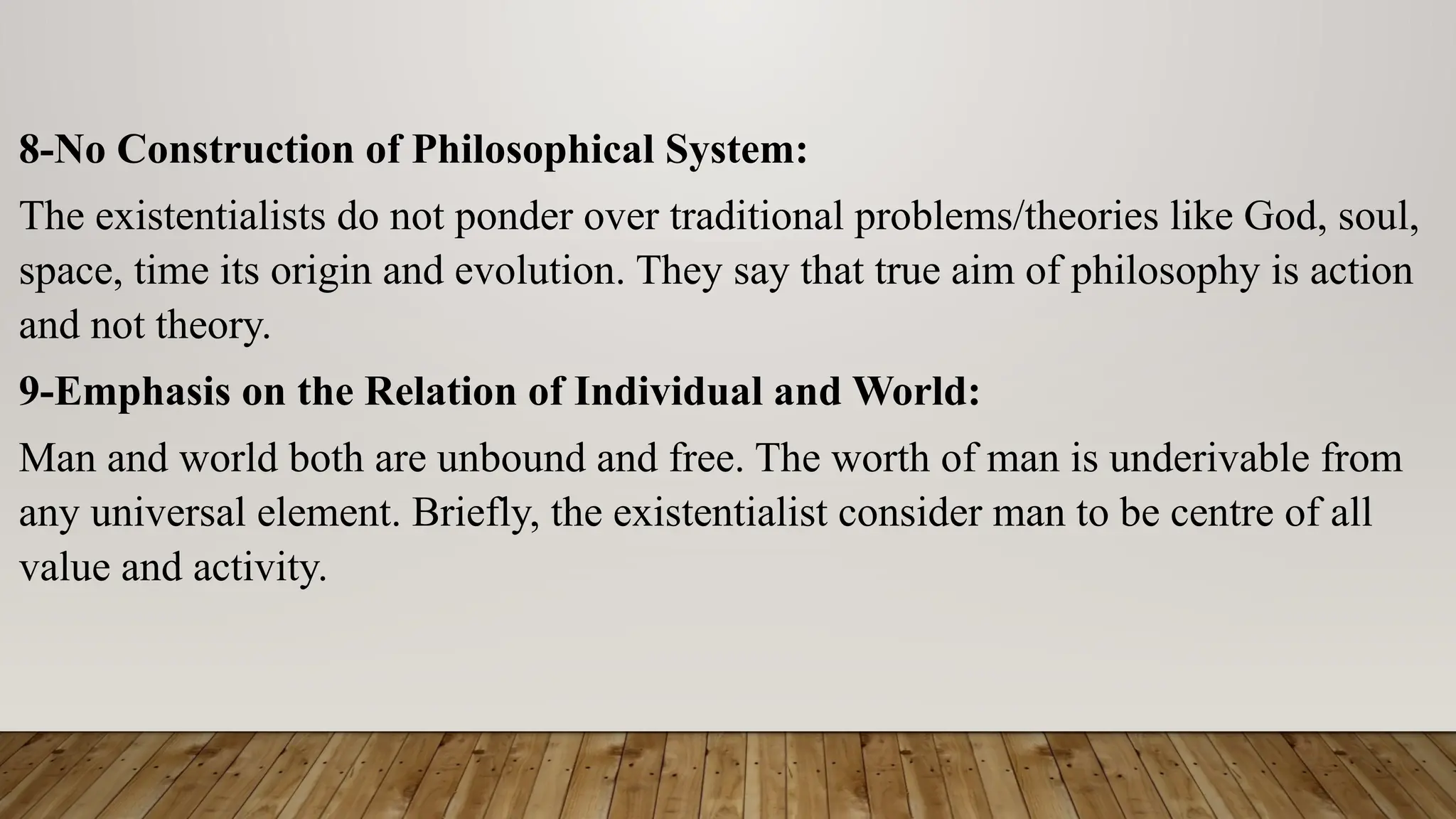 8-No Construction of Philosophical System:
The existentialists do not ponder over traditional problems/theories like God, soul,
space, time its origin and evolution. They say that true aim of philosophy is action
and not theory.
9-Emphasis on the Relation of Individual and World:
Man and world both are unbound and free. The worth of man is underivable from
any universal element. Briefly, the existentialist consider man to be centre of all
value and activity.
 
