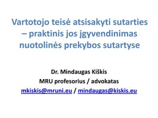 Vartotojo teisė atsisakyti sutarties
   – praktinis jos įgyvendinimas
  nuotolinės prekybos sutartyse

           Dr. Mindaugas Kiškis
        MRU profesorius / advokatas
  mkiskis@mruni.eu / mindaugas@kiskis.eu
 