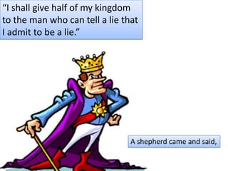 “I shall give half of my kingdom to the man who can tell a lie that I admit to be a lie.” A shepherd came and said,