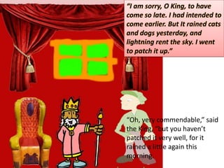 “I am sorry, O King, to have come so late. I had intended to come earlier. But It rained cats and dogs yesterday, and lightning rent the sky. Iwent to patch it up.” “Oh, very commendable,” said the King, “but you haven’t patched it very well, for it rained a little again this morning. 