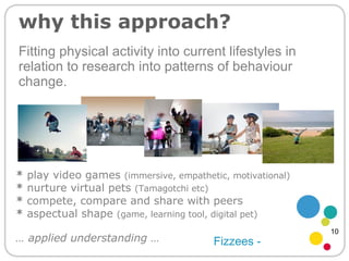 Fitting physical activity into current lifestyles in relation to research into patterns of behaviour change. why this approach? *  play video games  (immersive, empathetic, motivational) *  nurture virtual pets  (Tamagotchi etc) *  compete, compare and share with peers  *  aspectual shape  (game, learning tool, digital pet) Fizzees - …  applied understanding … 10 