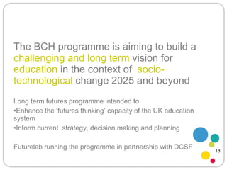 The BCH programme is aiming to build a  challenging and long term  vision for  education  in the context of  socio-technological  change 2025 and beyond Long term futures programme intended to Enhance the ‘futures thinking’ capacity of the UK education system Inform current  strategy, decision making and planning Futurelab running the programme in partnership with DCSF 18 