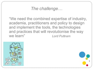 The challenge… “ We need the combined expertise of industry, academia, practitioners and policy to design and implement the tools, the technologies and practices that will revolutionise the way we learn”  Lord Puttnam 1 