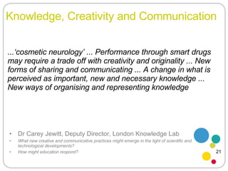 Knowledge, Creativity and Communication Dr Carey Jewitt, Deputy Director, London Knowledge Lab What new creative and communicative practices might emerge in the light of scientific and technological developments?  How might education respond? ...‘cosmetic neurology’ ... Performance through smart drugs may require a trade off with creativity and originality ... New forms of sharing and communicating ... A change in what is perceived as important, new and necessary knowledge ... New ways of organising and representing knowledge 21 