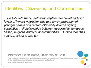 Identities, Citizenship and Communities Professor Helen Haste, University of Bath How might developments in globalisation, migration and networked technologies inter-relate to lead to the creation or fragmentation of communities and cultures?  How might education respond? ... Fertility rate that is below the replacement level and high levels of inward migration lead to a lower proportion of younger people and a more ethnically diverse ageing population ... Relationships between geographic, language-based, religious and virtual communities ... Online identities, avatars, virtual presence 22 