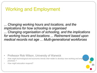 Working and Employment Professor Rob Wilson, University of Warwick How might technological and economic trends inter-relate to develop new working and employment practices ? How might education respond? ... Changing working hours and locations, and the implications for how schooling is organised ... Changing organisation of schooling, and the implications for working hours and locations ... Retirement based upon medical records not age ... Multi-generational workforces  23 