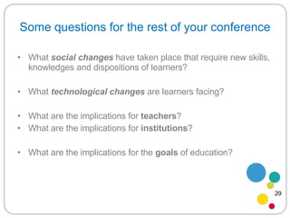 Some questions for the rest of your conference What  social   changes   have taken place that require new skills, knowledges and dispositions of learners? What  technological changes  are learners facing? What are the implications for  teachers ? What are the implications for  institutions ? What are the implications for the  goals  of education? 29 