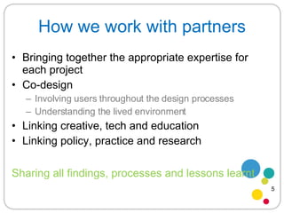 How we work with partners Bringing together the appropriate expertise for each project Co-design Involving users throughout the design processes Understanding the lived environment Linking creative, tech and education Linking policy, practice and research Sharing all findings, processes and lessons learnt 5 