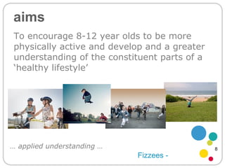 aims To encourage 8-12 year olds to be more physically active and develop and a greater understanding of the constituent parts of a ‘healthy lifestyle’ Fizzees - …  applied understanding … 8 