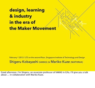 design, learning
        & industry
        in the era of
        the Maker Movement




        February 1 2013 / LT3 on the second floor, Singapore Institute of Technology and Design

        Shigeru Kobayashi (IAMAS) & Mariko Kuze (MATHRAX)


Good afternoon. I’m Shigeru, an associate professor of IAMAS in Gifu. I’ll give you a talk
about ... in collaboration with Mariko Kuze.
 