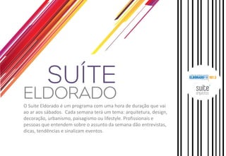 O Suite Eldorado é um programa com uma hora de duração que vai
ao ar aos sábados. Cada semana terá um tema: arquitetura, design,
decoração, urbanismo, paisagismo ou lifestyle. Profissionais e
pessoas que entendem sobre o assunto da semana dão entrevistas,
dicas, tendências e sinalizam eventos.

 