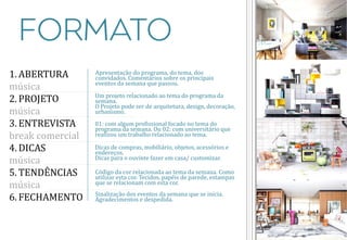1. ABERTURA
música
2. PROJETO
música
3. ENTREVISTA
break comercial
4. DICAS
música
5. TENDÊNCIAS
música
6. FECHAMENTO

Apresentação do programa, do tema, dos
convidados. Comentários sobre os principais
eventos da semana que passou.
Um projeto relacionado ao tema do programa da
semana.
O Projeto pode ser de arquitetura, design, decoração,
urbanismo.
01: com algum profissional focado no tema do
programa da semana. Ou 02: com universitário que
realizou um trabalho relacionado ao tema.
Dicas de compras, mobiliário, objetos, acessórios e
endereços.
Dicas para o ouvinte fazer em casa/ customizar.
Código da cor relacionada ao tema da semana. Como
utilizar esta cor. Tecidos, papéis de parede, estampas
que se relacionam com esta cor.
Sinalização dos eventos da semana que se inicia.
Agradecimentos e despedida.

 