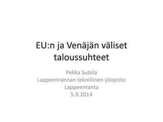 EU:n ja Venäjän väliset taloussuhteet 
Pekka Sutela 
Lappeenrannan teknillinen yliopisto 
Lappeenranta 
5.9.2014  