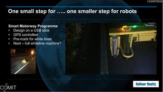 One small step for ….. one smaller step for robots
Smart Motorway Programme
• Design on a USB stick
• GPS controlled
• Pre-mark for white lines
• Next – full whiteline machine?
 
