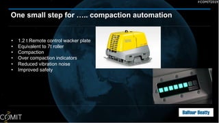 One small step for ….. compaction automation
• 1.2 t Remote control wacker plate
• Equivalent to 7t roller
• Compaction
• Over compaction indicators
• Reduced vibration noise
• Improved safety
 