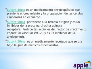 *Sutent 50mg es un medicamento antineoplásico que
previene el crecimiento y la propagación de las células
cancerosas en el cuerpo.
*Sutent 50mg pertenece a la terapia dirigida y es un
inhibidor de la proteína tirosina quinasa
receptora. Prohíbe las acciones del factor de crecimiento
endotelial vascular (VEGF) y es un inhibidor de la
angiogénesis.
*Sutent 50mg es un medicamento recetado que se usa
bajo la guía de médicos especialistas.
 