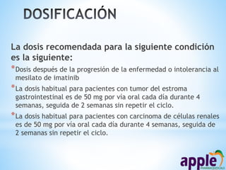 La dosis recomendada para la siguiente condición
es la siguiente:
*Dosis después de la progresión de la enfermedad o intolerancia al
mesilato de imatinib
*La dosis habitual para pacientes con tumor del estroma
gastrointestinal es de 50 mg por vía oral cada día durante 4
semanas, seguida de 2 semanas sin repetir el ciclo.
*La dosis habitual para pacientes con carcinoma de células renales
es de 50 mg por vía oral cada día durante 4 semanas, seguida de
2 semanas sin repetir el ciclo.
 