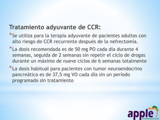 Tratamiento adyuvante de CCR:
*Se utiliza para la terapia adyuvante de pacientes adultos con
alto riesgo de CCR recurrente después de la nefrectomía.
*La dosis recomendada es de 50 mg PO cada día durante 4
semanas, seguida de 2 semanas sin repetir el ciclo de drogas
durante un máximo de nueve ciclos de 6 semanas totalmente
*La dosis habitual para pacientes con tumor neuroendocrino
pancreático es de 37,5 mg VO cada día sin un período
programado sin tratamiento
 