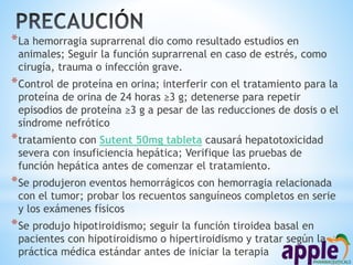 *La hemorragia suprarrenal dio como resultado estudios en
animales; Seguir la función suprarrenal en caso de estrés, como
cirugía, trauma o infección grave.
*Control de proteína en orina; interferir con el tratamiento para la
proteína de orina de 24 horas ≥3 g; detenerse para repetir
episodios de proteína ≥3 g a pesar de las reducciones de dosis o el
síndrome nefrótico
*tratamiento con Sutent 50mg tableta causará hepatotoxicidad
severa con insuficiencia hepática; Verifique las pruebas de
función hepática antes de comenzar el tratamiento.
*Se produjeron eventos hemorrágicos con hemorragia relacionada
con el tumor; probar los recuentos sanguíneos completos en serie
y los exámenes físicos
*Se produjo hipotiroidismo; seguir la función tiroidea basal en
pacientes con hipotiroidismo o hipertiroidismo y tratar según la
práctica médica estándar antes de iniciar la terapia
 