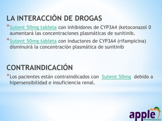 LA INTERACCIÓN DE DROGAS
*Sutent 50mg tableta con inhibidores de CYP3A4 (ketoconazol 0
aumentará las concentraciones plasmáticas de sunitinib.
*Sutent 50mg tableta con inductores de CYP3A4 (rifampicina)
disminuirá la concentración plasmática de sunitinib
CONTRAINDICACIÓN
*Los pacientes están contraindicados con Sutent 50mg debido a
hipersensibilidad e insuficiencia renal.
 