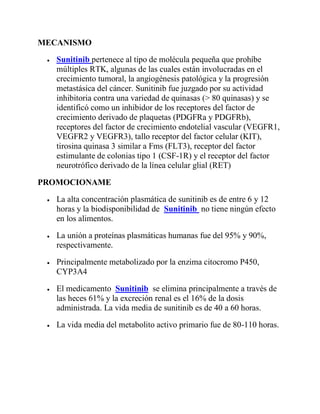 MECANISMO
 Sunitinib pertenece al tipo de molécula pequeña que prohíbe
múltiples RTK, algunas de las cuales están involucradas en el
crecimiento tumoral, la angiogénesis patológica y la progresión
metastásica del cáncer. Sunitinib fue juzgado por su actividad
inhibitoria contra una variedad de quinasas (> 80 quinasas) y se
identificó como un inhibidor de los receptores del factor de
crecimiento derivado de plaquetas (PDGFRa y PDGFRb),
receptores del factor de crecimiento endotelial vascular (VEGFR1,
VEGFR2 y VEGFR3), tallo receptor del factor celular (KIT),
tirosina quinasa 3 similar a Fms (FLT3), receptor del factor
estimulante de colonias tipo 1 (CSF-1R) y el receptor del factor
neurotrófico derivado de la línea celular glial (RET)
PROMOCIONAME
 La alta concentración plasmática de sunitinib es de entre 6 y 12
horas y la biodisponibilidad de Sunitinib no tiene ningún efecto
en los alimentos.
 La unión a proteínas plasmáticas humanas fue del 95% y 90%,
respectivamente.
 Principalmente metabolizado por la enzima citocromo P450,
CYP3A4
 El medicamento Sunitinib se elimina principalmente a través de
las heces 61% y la excreción renal es el 16% de la dosis
administrada. La vida media de sunitinib es de 40 a 60 horas.
 La vida media del metabolito activo primario fue de 80-110 horas.
 