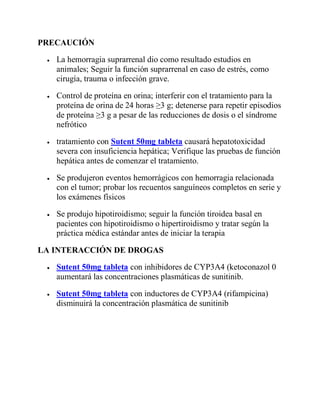 PRECAUCIÓN
 La hemorragia suprarrenal dio como resultado estudios en
animales; Seguir la función suprarrenal en caso de estrés, como
cirugía, trauma o infección grave.
 Control de proteína en orina; interferir con el tratamiento para la
proteína de orina de 24 horas ≥3 g; detenerse para repetir episodios
de proteína ≥3 g a pesar de las reducciones de dosis o el síndrome
nefrótico
 tratamiento con Sutent 50mg tableta causará hepatotoxicidad
severa con insuficiencia hepática; Verifique las pruebas de función
hepática antes de comenzar el tratamiento.
 Se produjeron eventos hemorrágicos con hemorragia relacionada
con el tumor; probar los recuentos sanguíneos completos en serie y
los exámenes físicos
 Se produjo hipotiroidismo; seguir la función tiroidea basal en
pacientes con hipotiroidismo o hipertiroidismo y tratar según la
práctica médica estándar antes de iniciar la terapia
LA INTERACCIÓN DE DROGAS
 Sutent 50mg tableta con inhibidores de CYP3A4 (ketoconazol 0
aumentará las concentraciones plasmáticas de sunitinib.
 Sutent 50mg tableta con inductores de CYP3A4 (rifampicina)
disminuirá la concentración plasmática de sunitinib
 