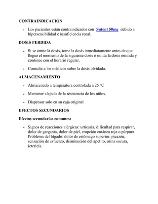 CONTRAINDICACIÓN
 Los pacientes están contraindicados con Sutent 50mg debido a
hipersensibilidad e insuficiencia renal.
DOSIS PERDIDA
 Si se omite la dosis, tome la dosis inmediatamente antes de que
llegue el momento de la siguiente dosis o omita la dosis omitida y
continúe con el horario regular.
 Consulte a los médicos sobre la dosis olvidada.
ALMACENAMIENTO
 Almacenado a temperatura controlada a 25 ℃
 Mantener alejado de la resistencia de los niños.
 Dispensar solo en su caja original
EFECTOS SECUNDARIOS
Efectos secundarios comunes:
 Signos de reacciones alérgicas: urticaria, dificultad para respirar,
dolor de garganta, dolor de piel, erupción cutánea roja o púrpura
Problema del hígado: dolor de estómago superior, picazón,
sensación de esfuerzo, disminución del apetito, orina oscura,
ictericia.
 