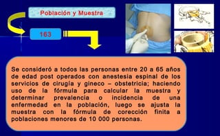 Población y Muestra
Se consideró a todos las personas entre 20 a 65 años
de edad post operados con anestesia espinal de los
servicios de cirugía y gineco – obstetricia; haciendo
uso de la fórmula para calcular la muestra y
determinar prevalencia o incidencia de una
enfermedad en la población, luego se ajusta la
muestra con la fórmula de corección finita a
poblaciones menores de 10 000 personas.
163
 