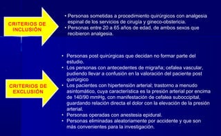 CRITERIOS DE
INCLUSIÓN
CRITERIOS DE
EXCLUSIÓN
• Personas sometidas a procedimiento quirúrgicos con analgesia
espinal de los servicios de cirugía y gineco-obstericia.
• Personas entre 20 a 65 años de edad, de ambos sexos que
recibieron analgesia.
• Personas post quirúrgicas que decidan no formar parte del
estudio.
• Los personas con antecedentes de migraña; cefalea vascular,
pudiendo llevar a confusión en la valoración del paciente post
quirúrgico
• Los pacientes con hipertensión arterial; trastorno a menudo
asintomático, cuya característica es la presión arterial por encima
de 140/90 mmHg, con manifestación de cefalea suboccipital,
guardando relación directa el dolor con la elevación de la presión
arterial.
• Personas operadas con anestesia epidural.
• Personas eliminadas aleatoriamente por accidente y que son
más convenientes para la investigación.
 