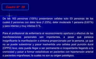 Cuadro N° 06
De las 163 personas (100%) presentaron cefalea solo 03 personas de los
cuales 2 personas con dolor leve (1.23%), dolor moderado 1 persona (0.61%)
y para intenso y muy intenso 0 %.
Para el profesional de enfermería el reconocimiento oportuno y efectivo de las
manifestaciones personales son importantes, a pesar que parezca
insignificante la manifestación o síntoma proporcionado por la persona, ya que
no se puede subestimar y pasar inadvertida una cefalea post punción dural
(CPPD) leve; esta puede llegar a ser permanente e incapacitante llegando a la
cronicidad y pasar a formar estadísticas en pacientes con hipertensión arterial
o pacientes migrañosas; la cuales no son su origen patológico.
 