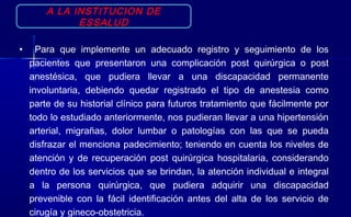 A LA INSTITUCION DE
ESSALUD
• Para que implemente un adecuado registro y seguimiento de los
pacientes que presentaron una complicación post quirúrgica o post
anestésica, que pudiera llevar a una discapacidad permanente
involuntaria, debiendo quedar registrado el tipo de anestesia como
parte de su historial clínico para futuros tratamiento que fácilmente por
todo lo estudiado anteriormente, nos pudieran llevar a una hipertensión
arterial, migrañas, dolor lumbar o patologías con las que se pueda
disfrazar el menciona padecimiento; teniendo en cuenta los niveles de
atención y de recuperación post quirúrgica hospitalaria, considerando
dentro de los servicios que se brindan, la atención individual e integral
a la persona quirúrgica, que pudiera adquirir una discapacidad
prevenible con la fácil identificación antes del alta de los servicio de
cirugía y gineco-obstetricia.
 