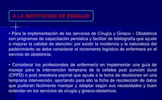 A LA INSTITUCION DE ESSALUD
• Para la implementación de los servicios de Cirugía y Gineco – Obstetricia
con programas de capacitación periódica y facilitar de bibliografía que ayude
a mejorar la calidad de atención; por existir la incidencia y la naturaleza del
padecimiento se debe considerar el incremento logístico de enfermera en el
servicio de obstetricia.
• Considerar los profesionales de enfermería en implementar una guía de
manejo para la intervención temprana de la cefalea post punción dural
(CPPD) o post anestesia espinal que ayude a la toma de decisiones en una
temprana intervención, aportando para ello la ficha de recolección de datos
que pudieran fácilmente manejar y adaptar según sus necesidades y buen
entender en los servicios de cirugía y gineco-obstetricia.
 