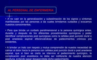 AL PERSONAL DE ENFERMERIA
• A no caer en la generalización y subestimación de los signos y síntomas
manifestados por las personas a las cuales brindamos cuidados y evocamos
nuestros conocimientos.
• Para que brinde un cuidado pandimensional a la persona quirúrgica antes,
durante y después de los diferentes procedimientos quirúrgicos y poder
identificar complicaciones post quirúrgicas como la cefalea post punción dural o
post anestesia espinal diferenciándose de padecimientos crónicos pre
existentes.
• A brindar un trato con respeto y mutua comprensión de nuestra necesidad de
calmar el dolor hacia la persona con cefalea post punción dural o post anestesia
espinal, que si bien es cierto se intervino el padecimiento quirúrgico, la
complicación post anestésica no debe ser indiferente de nuestra atención
oportuna, evitando pasar desapercibida dicho padecimiento.
 