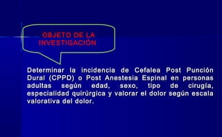 Determinar la incidencia de Cefalea Post PunciónDeterminar la incidencia de Cefalea Post Punción
Dural (CPPD) o Post Anestesia Espinal en personasDural (CPPD) o Post Anestesia Espinal en personas
adultas según edad, sexo, tipo de cirugía,adultas según edad, sexo, tipo de cirugía,
especialidad quirúrgica y valorar el dolor según escalaespecialidad quirúrgica y valorar el dolor según escala
valorativa del dolor.valorativa del dolor.
OBJETO DE LA
INVESTIGACIÓN
 