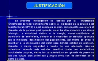 JUSTIFICACIÓN
La presente investigación se justifica por la importancia
fundamental de tener conocimiento sobre la incidencia de la cefalea post
punción Dural (CPPD) o post anestesia espinal, complicación que altera el
bienestar de la persona post operada, quien ha sido sometido a un stress
fisiológico y emocional debido a la cirugía; correspondiéndole al
profesional de enfermería, atender esta necesidad de atención oportuna
con la inmediata identificación del padecimiento, así mismo de evitar o
contribuir a la disminución del dolor para brindar calidad de atención,
bienestar y mayor seguridad a través de una adecuada práctica
profesional. Además este estudio, permitirá contar con estadísticas
hospitalarias propias, dadas las características sui géneris de personas
con una cultura bien delimitada y propia como son los pacientes de la
sierra del país.
 