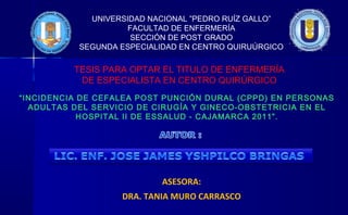 UNIVERSIDAD NACIONAL ”PEDRO RUÍZ GALLO”
FACULTAD DE ENFERMERÍA
SECCIÓN DE POST GRADO
SEGUNDA ESPECIALIDAD EN CENTRO QUIRUÚRGICO
ASESORA:
DRA. TANIA MURO CARRASCO
“INCIDENCIA DE CEFALEA POST PUNCIÓN DURAL (CPPD) EN PERSONAS
ADULTAS DEL SERVICIO DE CIRUGÍA Y GINECO-OBSTETRICIA EN EL
HOSPITAL II DE ESSALUD - CAJAMARCA 2011”.
TESIS PARA OPTAR EL TITULO DE ENFERMERÍA
DE ESPECIALISTA EN CENTRO QUIRÚRGICO
 