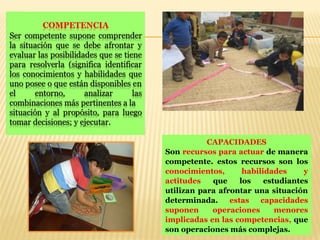 CAPACIDADES
Son recursos para actuar de manera
competente. estos recursos son los
conocimientos, habilidades y
actitudes que los estudiantes
utilizan para afrontar una situación
determinada. estas capacidades
suponen operaciones menores
implicadas en las competencias, que
son operaciones más complejas.
 