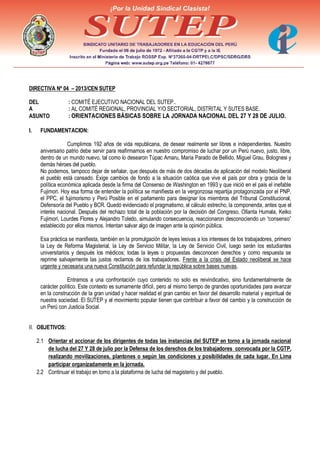 DIRECTIVA Nº 04 – 2013/CEN SUTEP
DEL : COMITÉ EJECUTIVO NACIONAL DEL SUTEP..
A : AL COMITÉ REGIONAL, PROVINCIAL Y/O SECTORIAL, DISTRITAL Y SUTES BASE.
ASUNTO : ORIENTACIONES BÁSICAS SOBRE LA JORNADA NACIONAL DEL 27 Y 28 DE JULIO.
I. FUNDAMENTACION:
Cumplimos 192 años de vida republicana, de desear realmente ser libres e independientes. Nuestro
aniversario patrio debe servir para reafirmarnos en nuestro compromiso de luchar por un Perú nuevo, justo, libre,
dentro de un mundo nuevo, tal como lo desearon Túpac Amaru, María Parado de Bellido, Miguel Grau, Bolognesi y
demás héroes del pueblo.
No podemos, tampoco dejar de señalar, que después de más de dos décadas de aplicación del modelo Neoliberal
el pueblo está cansado. Exige cambios de fondo a la situación caótica que vive el país por obra y gracia de la
política económica aplicada desde la firma del Consenso de Washington en 1993 y que inició en el país el inefable
Fujimori. Hoy esa forma de entender la política se manifiesta en la vergonzosa repartija protagonizada por el PNP,
el PPC, el fujimorismo y Perú Posible en el parlamento para designar los miembros del Tribunal Constitucional,
Defensoría del Pueblo y BCR. Quedó evidenciado el pragmatismo, el cálculo estrecho, la componenda, antes que el
interés nacional. Después del rechazo total de la población por la decisión del Congreso, Ollanta Humala, Keiko
Fujimori, Lourdes Flores y Alejandro Toledo, simulando consecuencia, reaccionaron desconociendo un “consenso”
establecido por ellos mismos. Intentan salvar algo de imagen ante la opinión pública.
Esa práctica se manifiesta, también en la promulgación de leyes lesivas a los intereses de los trabajadores, primero
la Ley de Reforma Magisterial, la Ley de Servicio Militar, la Ley de Servicio Civil, luego serán los estudiantes
universitarios y después los médicos; todas la leyes o propuestas desconocen derechos y como respuesta se
reprime salvajemente las justos reclamos de los trabajadores. Frente a la crisis del Estado neoliberal se hace
urgente y necesaria una nueva Constitución para refundar la república sobre bases nuevas.
Entramos a una confrontación cuyo contenido no solo es reivindicativo, sino fundamentalmente de
carácter político. Este contexto es sumamente difícil, pero al mismo tiempo de grandes oportunidades para avanzar
en la construcción de la gran unidad y hacer realidad el gran cambio en favor del desarrollo material y espiritual de
nuestra sociedad. El SUTEP y el movimiento popular tienen que contribuir a favor del cambio y la construcción de
un Perú con Justicia Social.
II. OBJETIVOS:
2.1 Orientar el accionar de los dirigentes de todas las instancias del SUTEP en torno a la jornada nacional
de lucha del 27 Y 28 de julio por la Defensa de los derechos de los trabajadores convocada por la CGTP,
realizando movilizaciones, plantones o según las condiciones y posibilidades de cada lugar. En Lima
participar organizadamente en la jornada.
2.2 Continuar el trabajo en torno a la plataforma de lucha del magisterio y del pueblo.
 