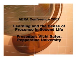 AERA Conference 2007

Learning and the Sense of
 Presence in Second Life
 Presenter: Vicki Suter,
 Pepperdine University

                            1