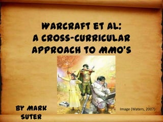 Warcraft et al:
   A Cross-Curricular
   Approach to MMO’s




By Mark           Image (Waters, 2007)

 Suter
 