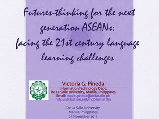 Futures-thinking for the next
generation ASEANs:
facing the 21st century language
learning challenges
Victoria G. Pineda

Information Technology Dept.
De La Salle University, Manila, Philippines
Email: mavic.pineda@delasalle.ph
http://slideshare.net/mobilemartha
De La Salle University
Manila, Philippines
25 November 2013

 