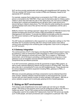 SUT can thus provide sophisticated call handling with straightforward SIP signaling. The
TCS can maintain SIP trunks to any number of PBXs and Gateways, based on the
appropriate IETF standards.

For example, suppose Sam’s desk phone is connected to the IP PBX, and Valerie’s
phone is connected to the TDM PBX. If Sam uses his Sametime client to initiate a call to
Valerie in which they both take the call on their desk phone, the TCS acts as a B2BUA
by taking Sam’s request and establishing one call leg to Sam’s desk phone and a
second call leg to Valerie’s desk phone. The TCS does this while handling the complete
signaling between both ends of the call from the time it is established until the call is
terminated.

B2BUA’s inherent “two-call-legs approach” allows SUT to provide PBX-like functions that
operate homogenously across any vendor’s PBX and facilitate an integrated
heterogeneous UC2 solution. To provide this B2BUA functionality across the enterprise,
the TCS server maintains a SIP signaling path between the telephony service
equipment.

The SIP trunks are established to other equipment via configuration settings on the TCS
that allow SUT to process incoming calls from various trunks and/or route calls to
various trunks according to the numbering plan configuration. Each trunk is configured
as a SIP end point.

4.3 Gateway integration
The central premise of SUT is that legacy and disparate PBX equipment doesn’t need to
be replaced in order for enterprises to take advantage of unified communications. The
TCS uses SIP signaling to connect with every PBX. So in a legacy or TDM-based
environment, one of the keys to providing a unified experience is using one or more
gateways to act as translation services between telecommunication infrastructure
components that use different protocols.

In an SUT environment, gateways provide IP connectivity to legacy PBX systems, as
well as public switched telephone network (PSTN) access to IP-based PBX. They also
play a key role in connecting SUT to any non-SIP-enabled devices. These devices can
be various telecommunications equipment including PBXs, gateways to PBXs, or
gateways to PSTN.

IBM does not provide gateways and these components must be obtained from third-
party vendors. Gateway selection should be based on what equipment the TCS will
connect with and what capacity (number of active call-legs) it will support. IBM has an
active validation program and is continually updating the list of tested gateways.


5 Sizing an SUT environment
TCS sizing is quite straightforward since each duplex pair can host up to 100,000
people. TAS sizing is more dynamic since it can be configured as either a full TAS or a
media-only server. The full TAS contains all the functional elements and is the
configuration used for the smallest SUT deployments. Each full TAS server can handle
up to 15,000 people, and each provisioned user is assigned to a particular TAS. TAS



                                           13
 