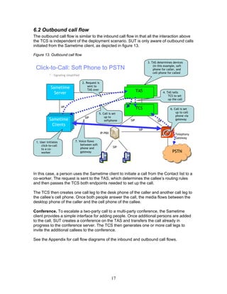6.2 Outbound call flow
The outbound call flow is similar to the inbound call flow in that all the interaction above
the TCS is independent of the deployment scenario. SUT is only aware of outbound calls
initiated from the Sametime client, as depicted in figure 13.

Figure 13. Outbound call flow
                                                                                  3. TAS determines devices
                                                                                      (in this example, soft
 Click-to-Call: Soft Phone to PSTN                                                    phone for caller, and
                                                                                      cell phone for called
           * - Signaling simplified

                                      2. Request is
                                          sent to
            Sametime                      TAS VP
                                              over                          TAS
              Server                                                       TAS                 4. TAS tells
                                                                                                   TCS to set
                                                                                                   up the call

                     VP
                                                                           TCS                      6. Call is set
                                                  5. Call is set                                        up to cell
                                                      up to                                             phone via
                                        SIP
           Sametime                                   softphone      SIP                 SIP
                                                                                                        gateway
            Clients
                                                                            SIP
                                                      IP-PBX                                            Telephony
                                                                                                        Gateway
 1. User initiates             7. Voice flows
     click-to-call                 between soft
                                   phone and                   SIP
     to a co-
     worker                        gateway                                                            PSTN




In this case, a person uses the Sametime client to initiate a call from the Contact list to a
co-worker. The request is sent to the TAS, which determines the callee’s routing rules
and then passes the TCS both endpoints needed to set up the call.

The TCS then creates one call leg to the desk phone of the caller and another call leg to
the callee’s cell phone. Once both people answer the call, the media flows between the
desktop phone of the caller and the cell phone of the callee.

Conference. To escalate a two-party call to a multi-party conference, the Sametime
client provides a simple interface for adding people. Once additional persons are added
to the call, SUT creates a conference on the TAS and transfers the call already in
progress to the conference server. The TCS then generates one or more call legs to
invite the additional callees to the conference.

See the Appendix for call flow diagrams of the inbound and outbound call flows.




                                                               17
 