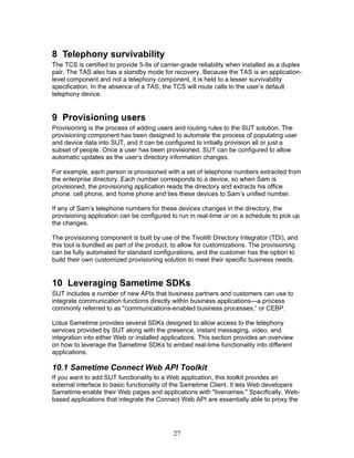 8 Telephony survivability
The TCS is certified to provide 5-9s of carrier-grade reliability when installed as a duplex
pair. The TAS also has a standby mode for recovery. Because the TAS is an application-
level component and not a telephony component, it is held to a lesser survivability
specification. In the absence of a TAS, the TCS will route calls to the user’s default
telephony device.


9 Provisioning users
Provisioning is the process of adding users and routing rules to the SUT solution. The
provisioning component has been designed to automate the process of populating user
and device data into SUT, and it can be configured to initially provision all or just a
subset of people. Once a user has been provisioned, SUT can be configured to allow
automatic updates as the user’s directory information changes.

For example, each person is provisioned with a set of telephone numbers extracted from
the enterprise directory. Each number corresponds to a device, so when Sam is
provisioned, the provisioning application reads the directory and extracts his office
phone, cell phone, and home phone and ties these devices to Sam’s unified number.

If any of Sam’s telephone numbers for these devices changes in the directory, the
provisioning application can be configured to run in real-time or on a schedule to pick up
the changes.

The provisioning component is built by use of the Tivoli® Directory Integrator (TDI), and
this tool is bundled as part of the product, to allow for customizations. The provisioning
can be fully automated for standard configurations, and the customer has the option to
build their own customized provisioning solution to meet their specific business needs.


10 Leveraging Sametime SDKs
SUT includes a number of new APIs that business partners and customers can use to
integrate communication functions directly within business applications—a process
commonly referred to as "communications-enabled business processes,” or CEBP.

Lotus Sametime provides several SDKs designed to allow access to the telephony
services provided by SUT along with the presence, instant messaging, video, and
integration into either Web or installed applications. This section provides an overview
on how to leverage the Sametime SDKs to embed real-time functionality into different
applications.

10.1 Sametime Connect Web API Toolkit
If you want to add SUT functionality to a Web application, this toolkit provides an
external interface to basic functionality of the Sametime Client. It lets Web developers
Sametime-enable their Web pages and applications with "livenames." Specifically, Web-
based applications that integrate the Connect Web API are essentially able to proxy the




                                            27
 