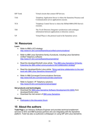SIP Trunk                   Virtual circuits that connect SIP devices.

TAS                         Telephony Application Server is where the Sametime Presence and
                            Communication server applications execute.

TCS                         Telephony Control Server is where the HiPath 8000 (ONS Server)
                            executes.

TDI                         The Tivoli Directory Integrator synchronizes and exchanges
                            information between applications or directory sources.

VP                          Virtual Places is the protocol used in the Sametime server.



14 Resources
Learn
   • Refer to IBM’s UC2 strategy:
      http://www-01.ibm.com/software/lotus/unified-communications/

     •   Refer to IBM Lotus Sametime family of products, including Lotus Sametime
         Unified Telephony software:
         http://www-01.ibm.com/software/lotus/sametime/

     •   Read the developerWorks® Lotus article, “The IBM Lotus Sametime V8 family:
         Extending the IBM unified communications and collaboration strategy”

     •   Read the developerWorks Lotus article, “Bring real-time collaboration to the next
         level with IBM Lotus Sametime Advanced 8.0”

     •   Refer to IBM Converged Communications Services:
         http://www-935.ibm.com/services/us/index.wss/home

     •   Refer to System i IP Telephony solutions:
         http://www-03.ibm.com/systems/i/advantages/

Get products and technologies
   • Download the IBM Lotus Sametime Software Development Kit (SDK) from
       developerWorks Lotus.
   • Download the trial version of IBM Lotus Sametime.

Discuss
   • Participate in the discussion forum.



15 About the authors
Todd Page is an Advisory Software Engineer and provides technical enablement
services to ISVs and IBM business partners who are integrating with the Sametime
platform. Todd has also co-authored a whitepaper on using SIP with Lotus Sametime.



                                              31
 