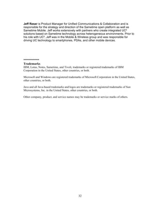 Jeff Reser is Product Manager for Unified Communications & Collaboration and is
responsible for the strategy and direction of the Sametime open platform as well as
Sametime Mobile. Jeff works extensively with partners who create integrated UC²
solutions based on Sametime technology across heterogeneous environments. Prior to
his role with UC², Jeff was in the Mobile & Wireless group and was responsible for
driving UC technology to smartphones, PDAs, and other mobile devices.




**************
Trademarks
IBM, Lotus, Notes, Sametime, and Tivoli, trademarks or registered trademarks of IBM
Corporation in the United States, other countries, or both.

Microsoft and Windows are registered trademarks of Microsoft Corporation in the United States,
other countries, or both.

Java and all Java-based trademarks and logos are trademarks or registered trademarks of Sun
Microsystems, Inc. in the United States, other countries, or both.

Other company, product, and service names may be trademarks or service marks of others.




                                              32
 