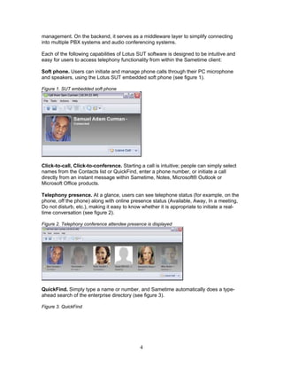 management. On the backend, it serves as a middleware layer to simplify connecting
into multiple PBX systems and audio conferencing systems.

Each of the following capabilities of Lotus SUT software is designed to be intuitive and
easy for users to access telephony functionality from within the Sametime client:

Soft phone. Users can initiate and manage phone calls through their PC microphone
and speakers, using the Lotus SUT embedded soft phone (see figure 1).

Figure 1. SUT embedded soft phone




Click-to-call, Click-to-conference. Starting a call is intuitive; people can simply select
names from the Contacts list or QuickFind, enter a phone number, or initiate a call
directly from an instant message within Sametime, Notes, Microsoft® Outlook or
Microsoft Office products.

Telephony presence. At a glance, users can see telephone status (for example, on the
phone, off the phone) along with online presence status (Available, Away, In a meeting,
Do not disturb, etc.), making it easy to know whether it is appropriate to initiate a real-
time conversation (see figure 2).

Figure 2. Telephony conference attendee presence is displayed




QuickFind. Simply type a name or number, and Sametime automatically does a type-
ahead search of the enterprise directory (see figure 3).

Figure 3. QuickFind




                                              4
 