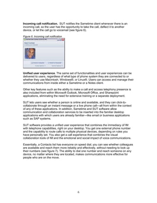 Incoming call notification. SUT notifies the Sametime client whenever there is an
incoming call, so the user has the opportunity to take the call, deflect it to another
device, or let the call go to voicemail (see figure 6).

Figure 6. Incoming call notification




Unified user experience. The same set of functionalities and user experiences can be
delivered to users, regardless of what type of phone system they are connected to or
whether they use Macintosh, Windows®, or Linux®. Users can access and manage their
communications from inside either a Sametime or a Notes client.

Other key features such as the ability to make a call and access telephony presence is
also included from within Microsoft Outlook, Microsoft Office, and Sharepoint
applications, eliminating the need for extensive training or a separate deployment.

SUT lets users see whether a person is online and available, and they can click-to-
collaborate through an instant message or a live phone call—all from within the context
of any of these applications. In addition, Sametime and SUT software allow
communication and collaboration services to be inserted into the familiar desktop
applications with which users are already familiar—like email or business applications
such as SAP systems.

SUT software provides a unified user experience that combines the immediacy of IM
with telephone capabilities, right on your desktop. You get one external phone number
and the capability to route calls to multiple physical devices, depending on rules you
have personally set. You also get a call experience that combines the visual
collaboration tools of IM and the emotional and social impact of voice communications.

Essentially, a Contacts list has everyone on speed dial; you can see whether colleagues
are available and reach them more reliably and effectively, without needing to look up
their numbers (see figure 7). The ability to dial one number and reach someone on any
device, no matter where they are located, makes communications more effective for
people who are on the move.




                                             6
 