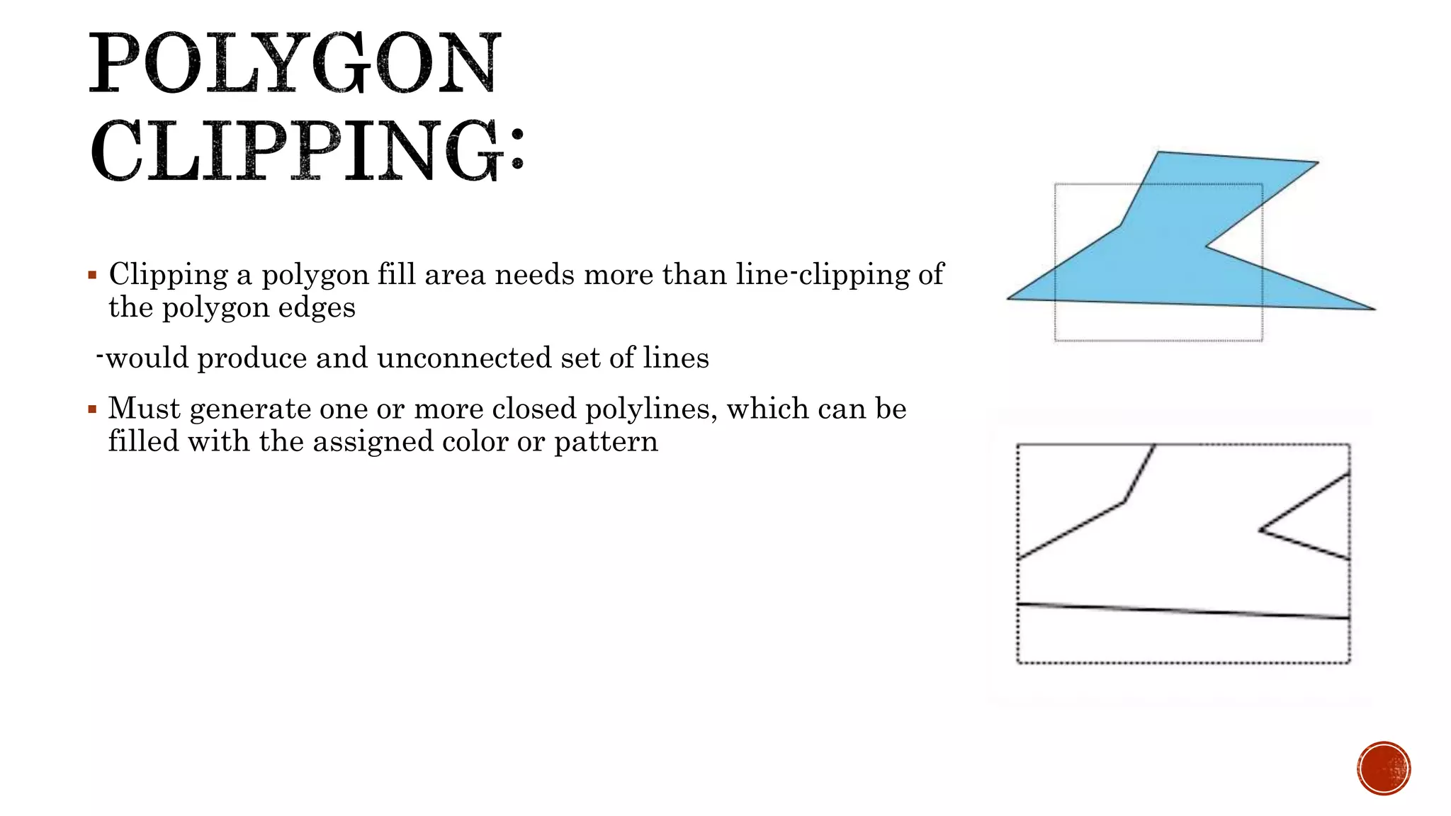  Clipping a polygon fill area needs more than line-clipping of
the polygon edges
-would produce and unconnected set of lines
 Must generate one or more closed polylines, which can be
filled with the assigned color or pattern
 
